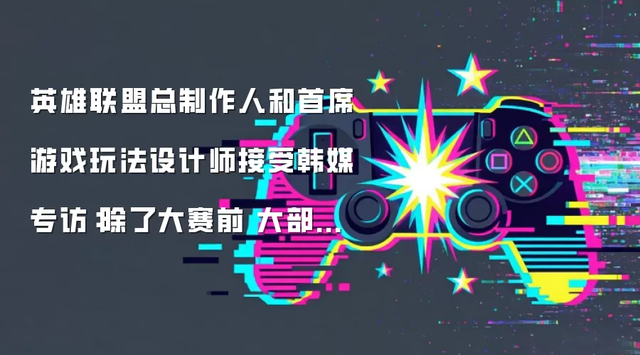 英雄联盟总制作人和首席游戏玩法设计师接受韩媒专访：除了大赛前 大部分时间侧重为玩家调整平衡