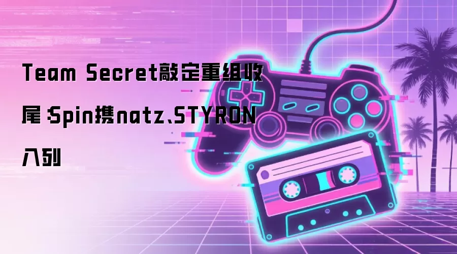 Team Secret敲定重组收尾:Spin携natz、STYRON入列