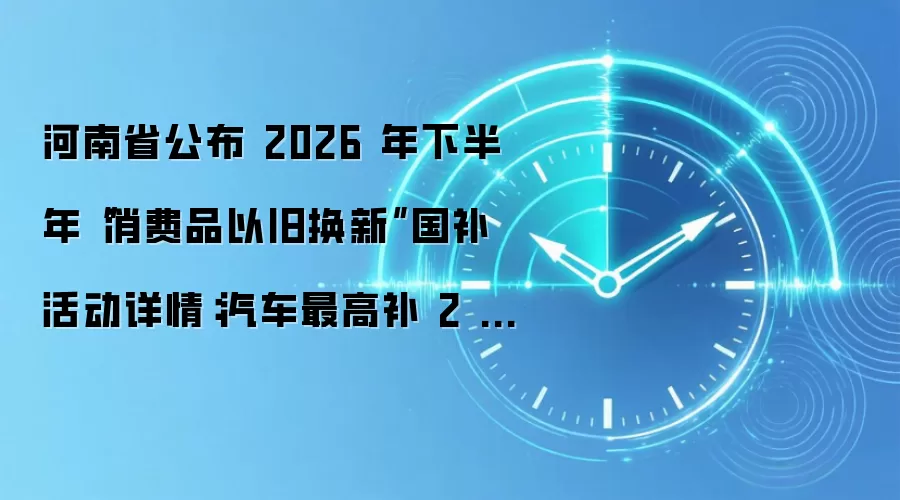 河南省公布 2026 年下半年“消费品以旧换新”国补活动详情:汽车最高补 2 万、家电补 1500 元
