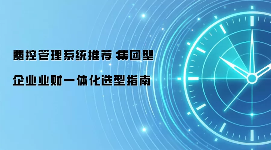 费控管理系统推荐:集团型企业业财一体化选型指南