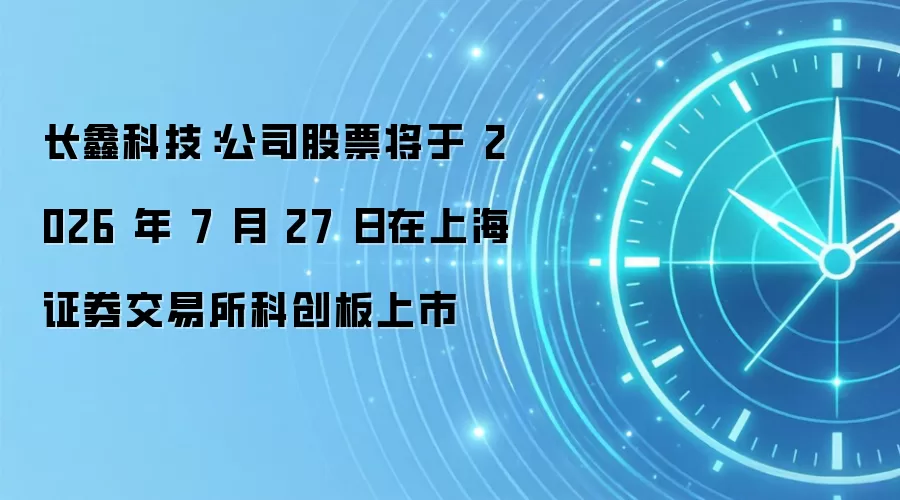 长鑫科技:公司股票将于 2026 年 7 月 27 日在上海证券交易所科创板上市