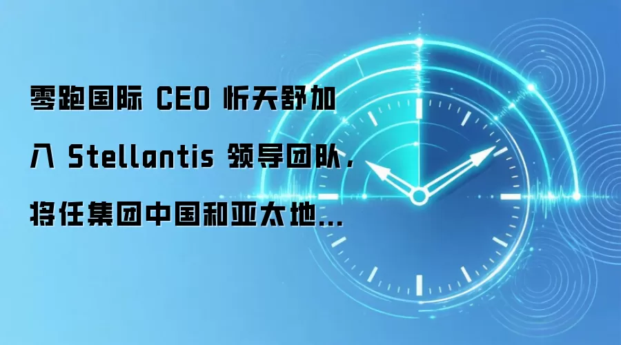 零跑国际 CEO 忻天舒加入 Stellantis 领导团队,将任集团中国和亚太地区负责人