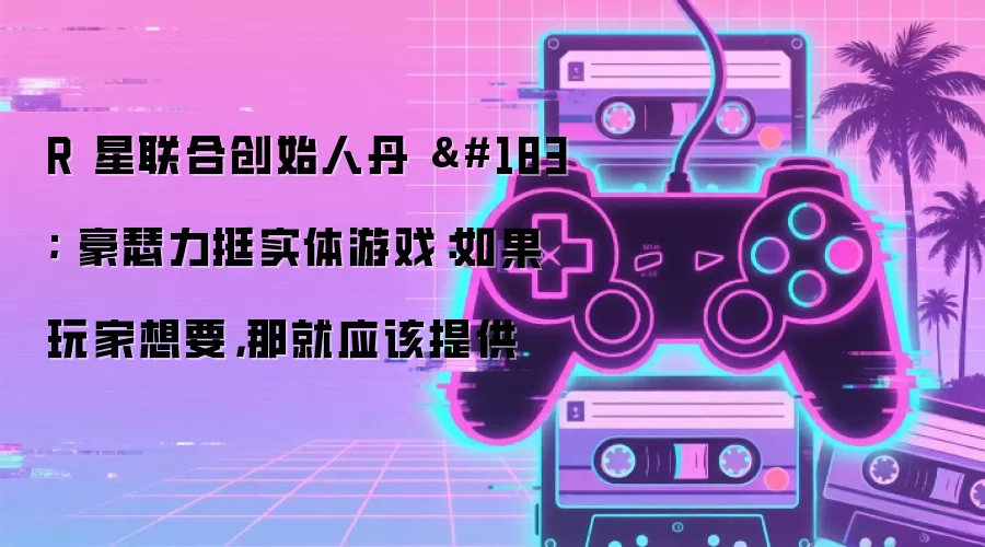 R 星联合创始人丹 · 豪瑟力挺实体游戏:如果玩家想要,那就应该提供