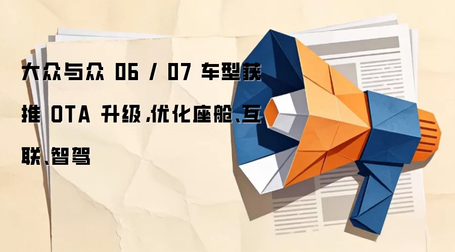 大众与众06 / 07车型获推OTA升级,优化座舱、互联、智驾