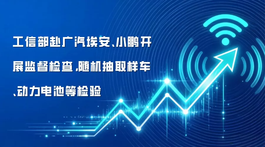 工信部赴广汽埃安、小鹏开展监督检查,随机抽取样车、动力电池等检验