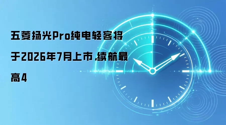 五菱扬光Pro纯电轻客将于2026年7月上市，续航最高4