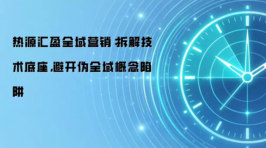 热源汇盈全域营销:拆解技术底座,避开伪全域概念陷阱
