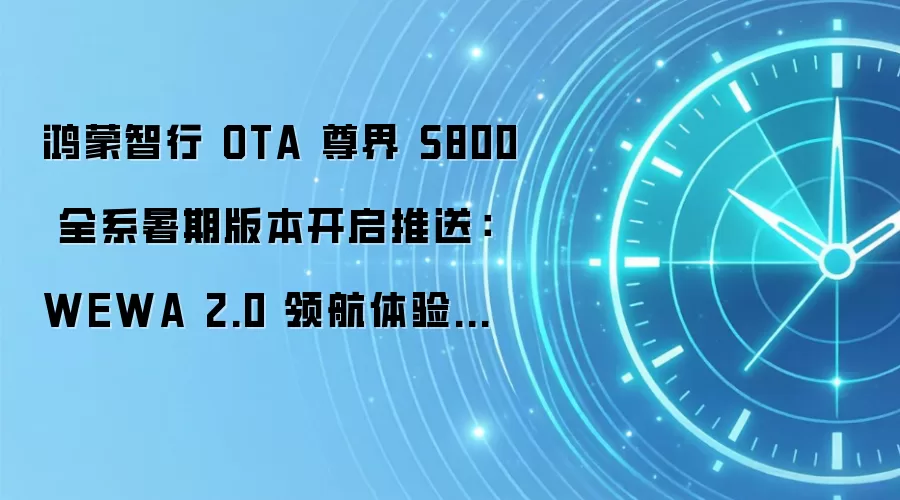 鸿蒙智行 OTA 尊界 S800 全系暑期版本开启推送：WEWA 2.0 领航体验升级、新增城区漫游巡航功能