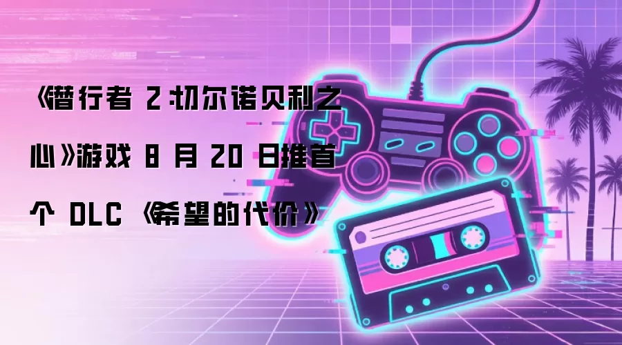 《潜行者2：切尔诺贝利之心》游戏8月20日推首个DLC《希望的代价》