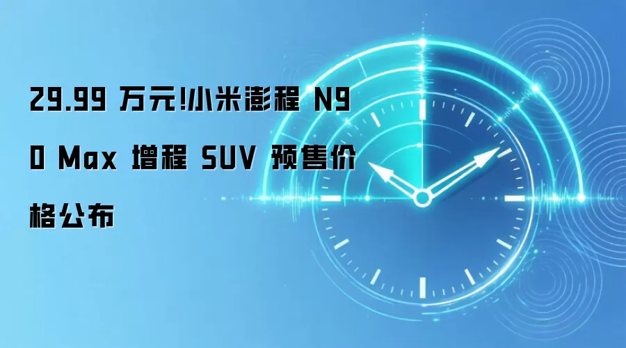 29.99 万元!小米澎程 N90 Max 增程 SUV 预售价格公布