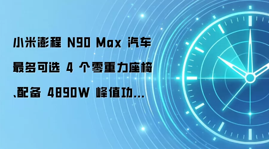 小米澎程 N90 Max 汽车最多可选 4 个零重力座椅、配备 4890W 峰值功率 25 扬声器