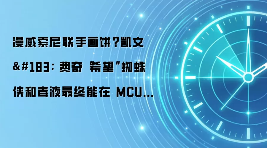 漫威索尼联手画饼？凯文 · 费奇“希望”蜘蛛侠和毒液最终能在 MCU 中相遇