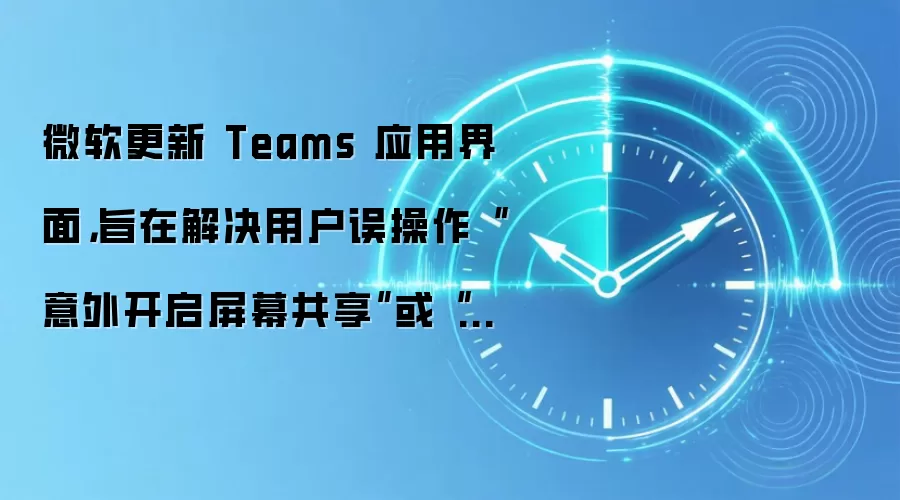 微软更新 Teams 应用界面,旨在解决用户误操作“意外开启屏幕共享”或“直接退出会议”