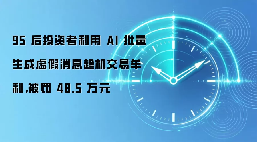 95 后投资者利用 AI 批量生成虚假消息趁机交易牟利,被罚 48.5 万元