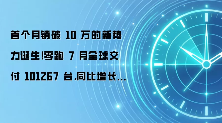 首个月销破 10 万的新势力诞生！零跑 7 月全球交付 101267 台，同比增长 102%