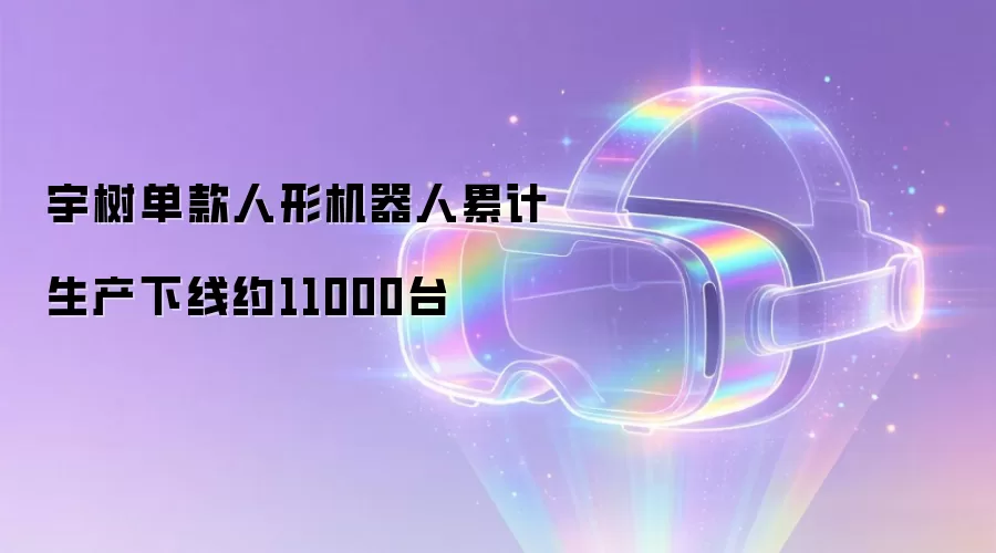 宇树单款人形机器人累计生产下线约11000台