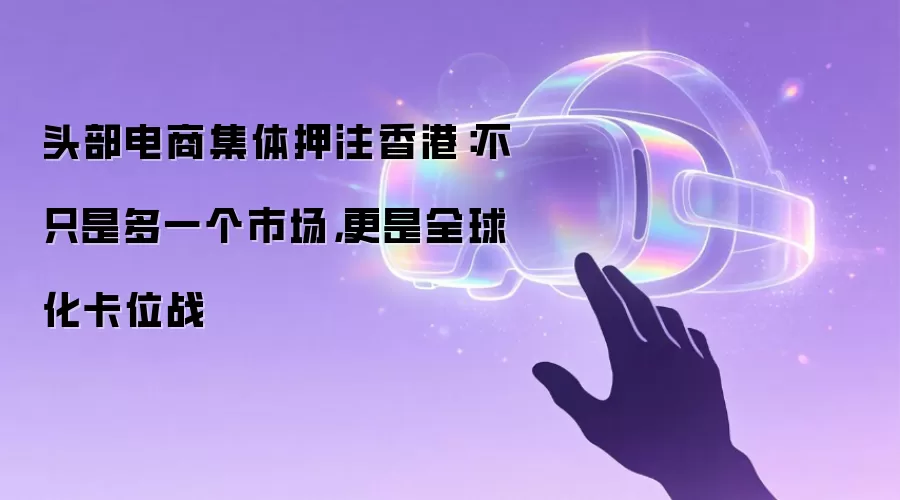 头部电商集体押注香港:不只是多一个市场,更是全球化卡位战
