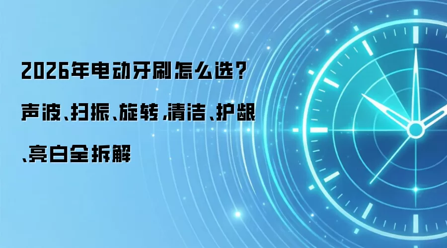 2026年电动牙刷怎么选?声波、扫振、旋转,清洁、护龈、亮白全拆解