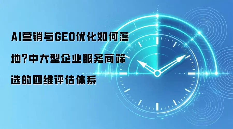 AI营销与GEO优化如何落地？中大型企业服务商筛选的四维评估体系