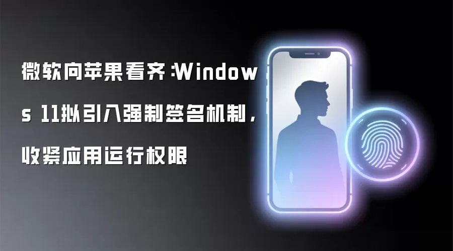 微软向苹果看齐:Windows 11拟引入强制签名机制,收紧应用运行权限